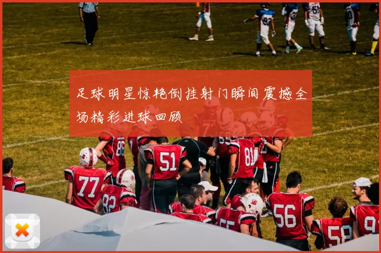 足球明星惊艳倒挂射门瞬间震撼全场精彩进球回顾