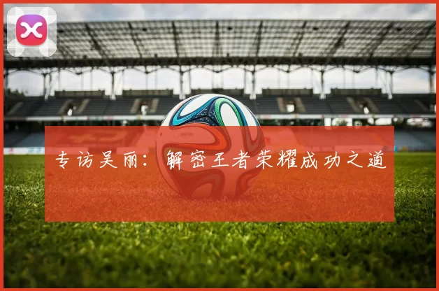 专访吴丽：解密王者荣耀成功之道