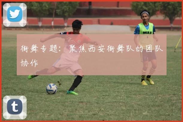 街舞专题：聚焦西安街舞队的团队协作