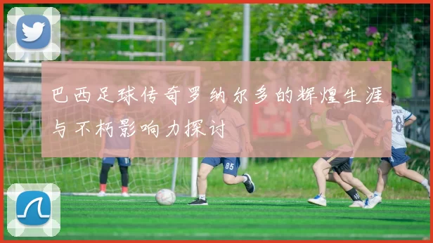 巴西足球传奇罗纳尔多的辉煌生涯与不朽影响力探讨