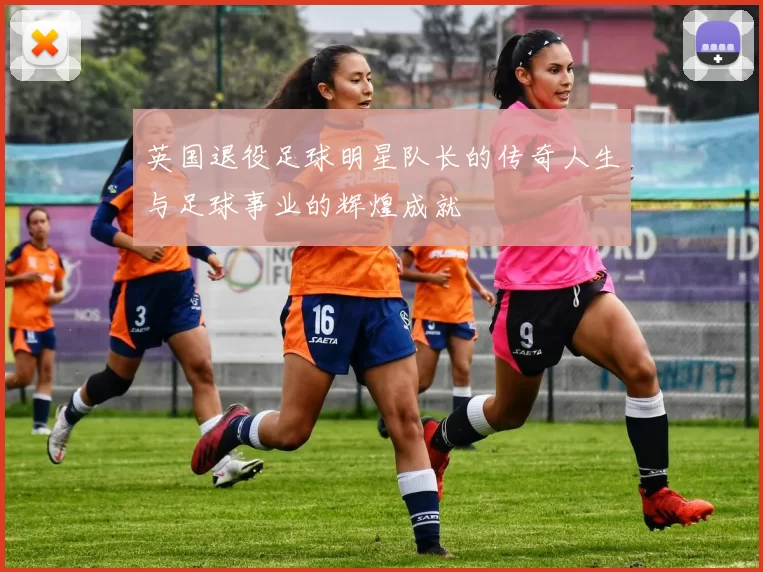 英国退役足球明星队长的传奇人生与足球事业的辉煌成就