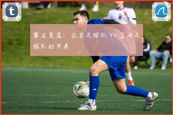 赛后复盘：北京足球队 vs 上海足球队的节奏