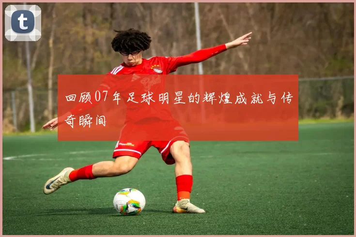 回顾07年足球明星的辉煌成就与传奇瞬间