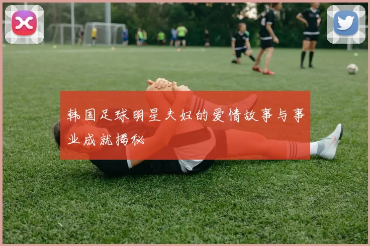 韩国足球明星夫妇的爱情故事与事业成就揭秘